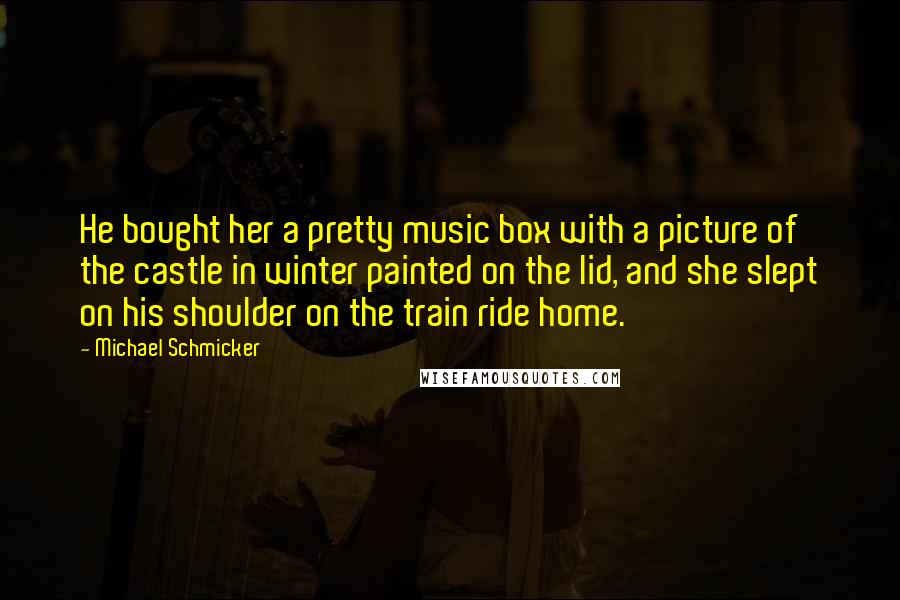 Michael Schmicker Quotes: He bought her a pretty music box with a picture of the castle in winter painted on the lid, and she slept on his shoulder on the train ride home.