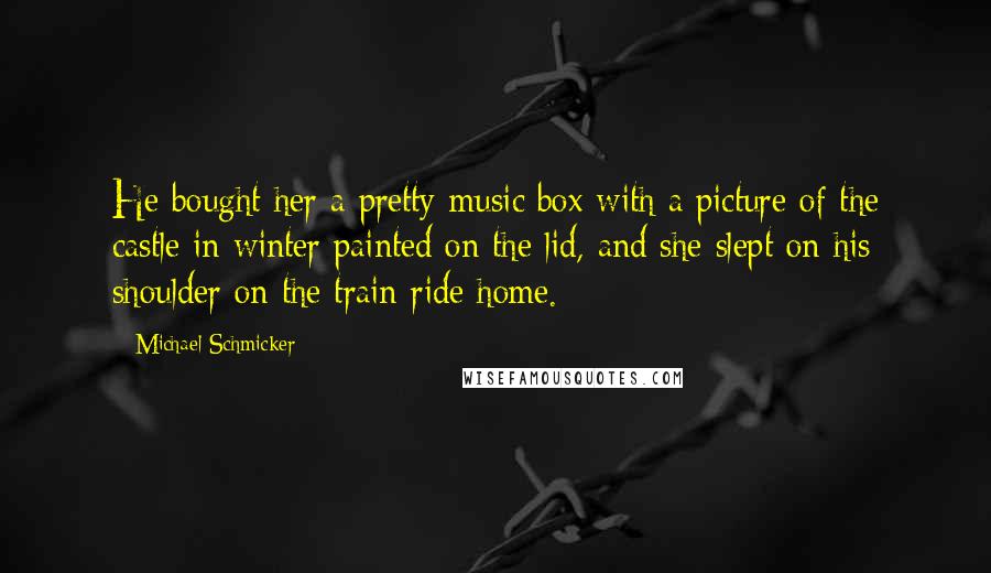 Michael Schmicker Quotes: He bought her a pretty music box with a picture of the castle in winter painted on the lid, and she slept on his shoulder on the train ride home.