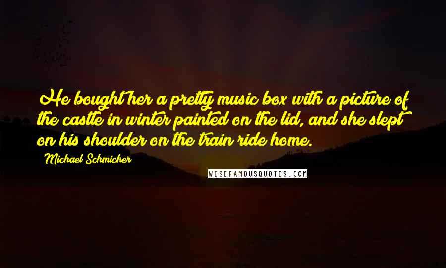 Michael Schmicker Quotes: He bought her a pretty music box with a picture of the castle in winter painted on the lid, and she slept on his shoulder on the train ride home.