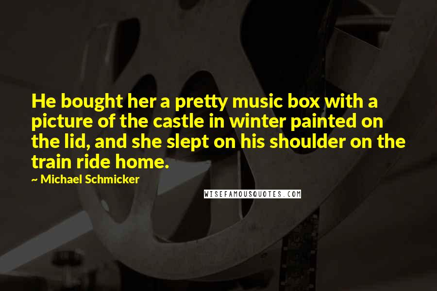 Michael Schmicker Quotes: He bought her a pretty music box with a picture of the castle in winter painted on the lid, and she slept on his shoulder on the train ride home.