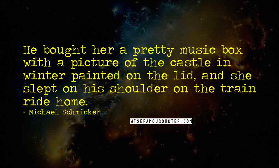 Michael Schmicker Quotes: He bought her a pretty music box with a picture of the castle in winter painted on the lid, and she slept on his shoulder on the train ride home.