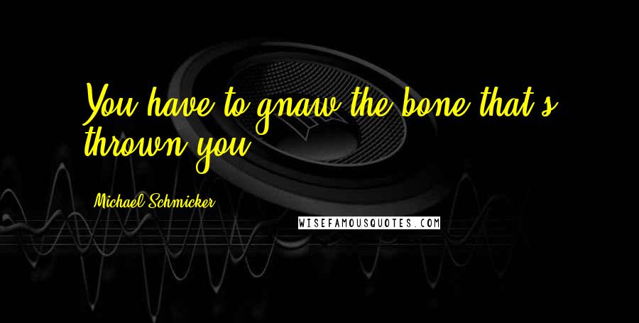 Michael Schmicker Quotes: You have to gnaw the bone that's thrown you.