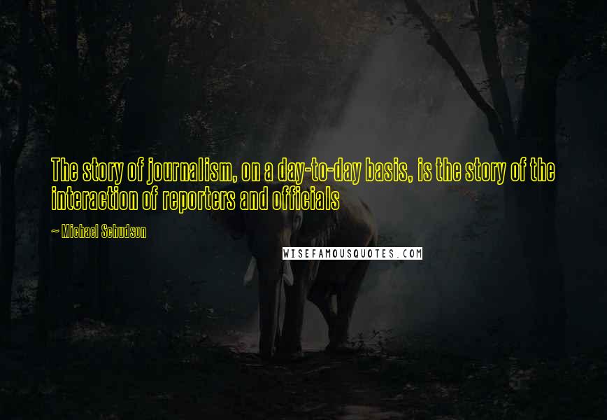 Michael Schudson Quotes: The story of journalism, on a day-to-day basis, is the story of the interaction of reporters and officials