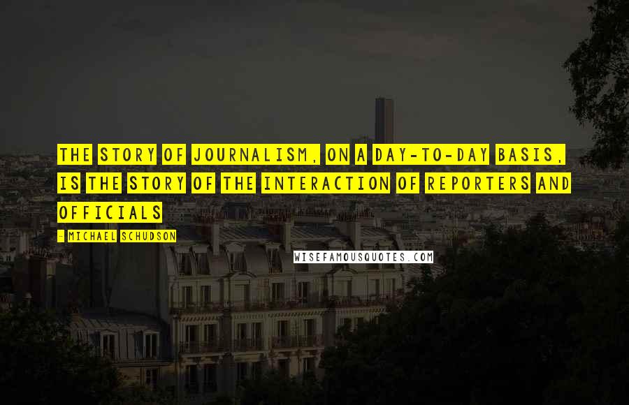 Michael Schudson Quotes: The story of journalism, on a day-to-day basis, is the story of the interaction of reporters and officials