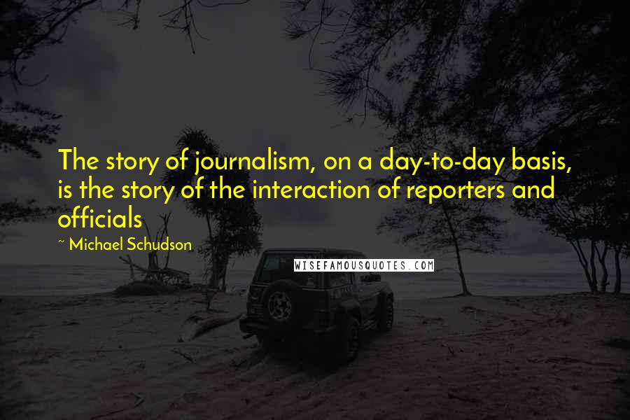 Michael Schudson Quotes: The story of journalism, on a day-to-day basis, is the story of the interaction of reporters and officials