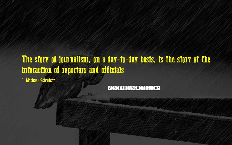 Michael Schudson Quotes: The story of journalism, on a day-to-day basis, is the story of the interaction of reporters and officials