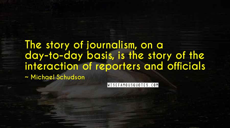 Michael Schudson Quotes: The story of journalism, on a day-to-day basis, is the story of the interaction of reporters and officials