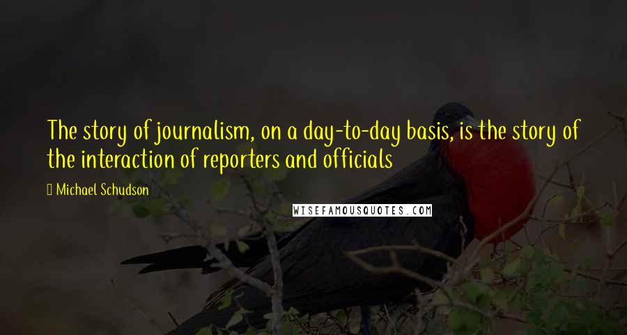 Michael Schudson Quotes: The story of journalism, on a day-to-day basis, is the story of the interaction of reporters and officials