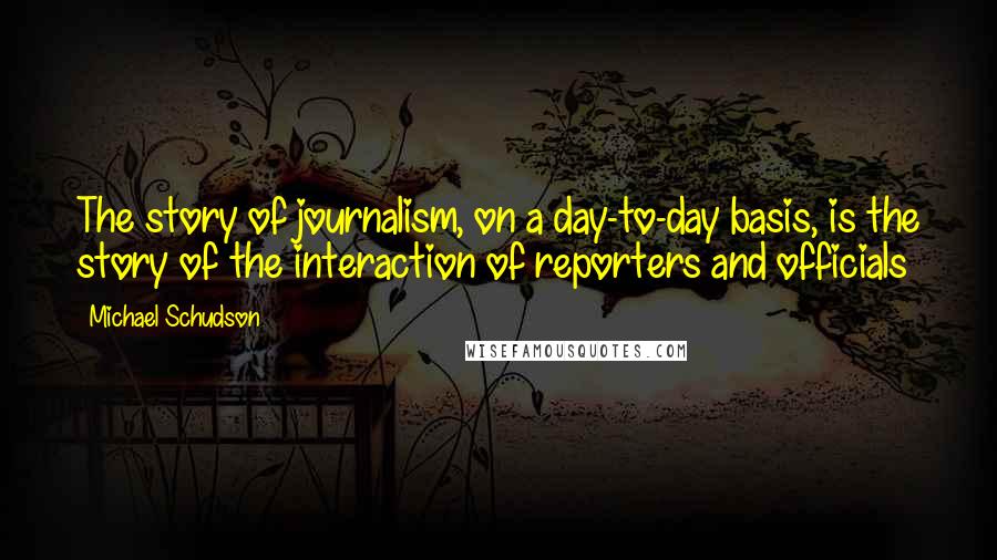 Michael Schudson Quotes: The story of journalism, on a day-to-day basis, is the story of the interaction of reporters and officials