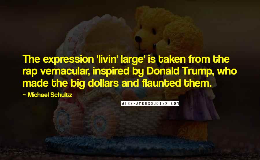 Michael Schultz Quotes: The expression 'livin' large' is taken from the rap vernacular, inspired by Donald Trump, who made the big dollars and flaunted them.
