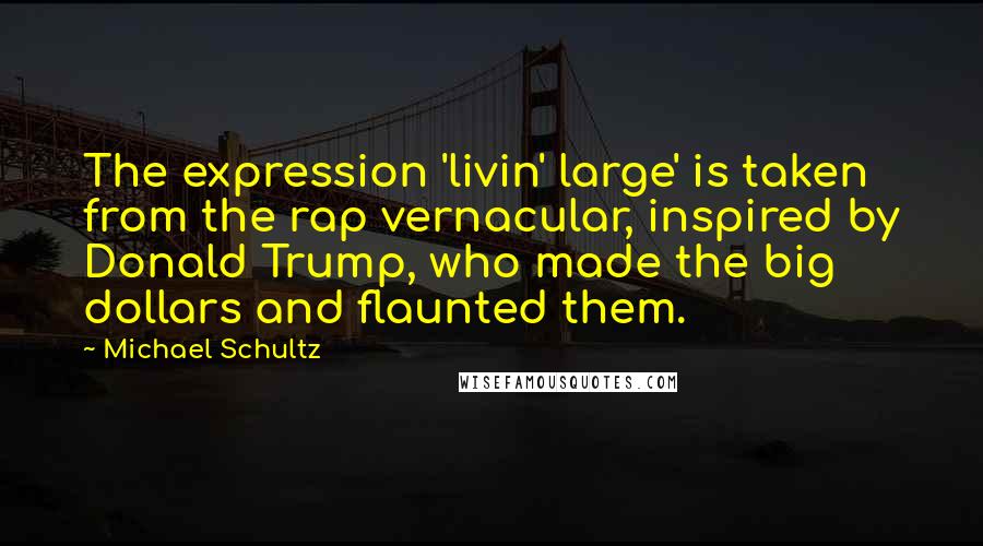 Michael Schultz Quotes: The expression 'livin' large' is taken from the rap vernacular, inspired by Donald Trump, who made the big dollars and flaunted them.