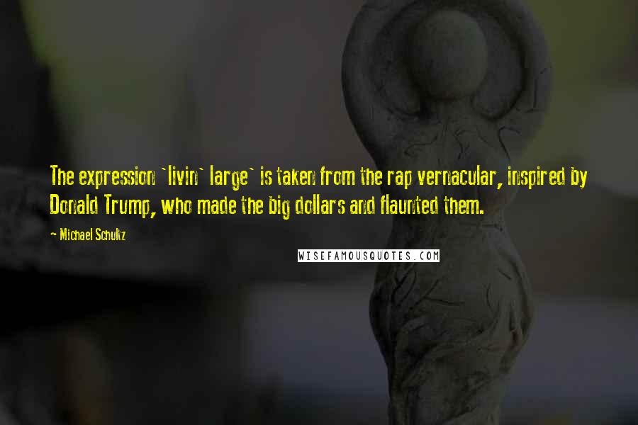 Michael Schultz Quotes: The expression 'livin' large' is taken from the rap vernacular, inspired by Donald Trump, who made the big dollars and flaunted them.