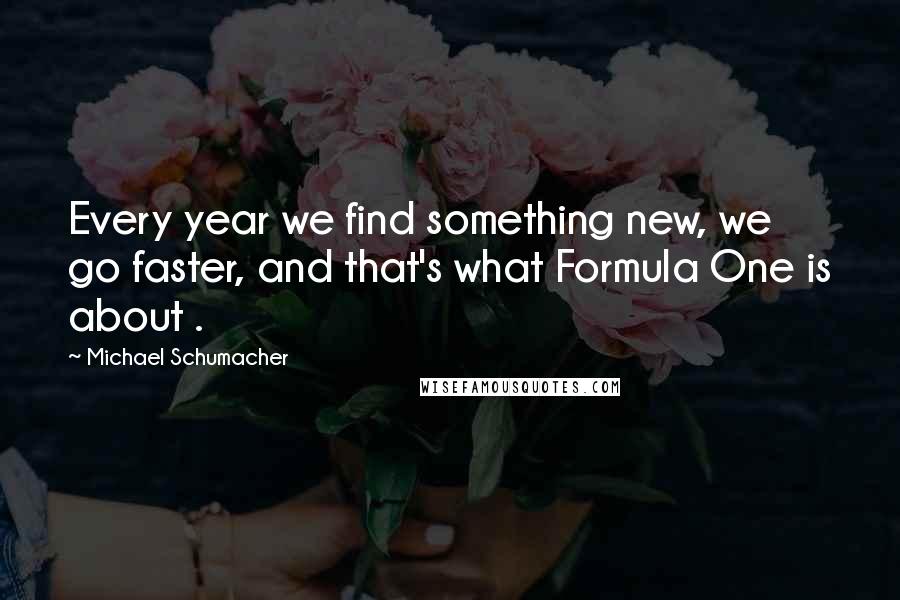 Michael Schumacher Quotes: Every year we find something new, we go faster, and that's what Formula One is about .