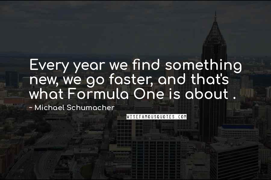 Michael Schumacher Quotes: Every year we find something new, we go faster, and that's what Formula One is about .