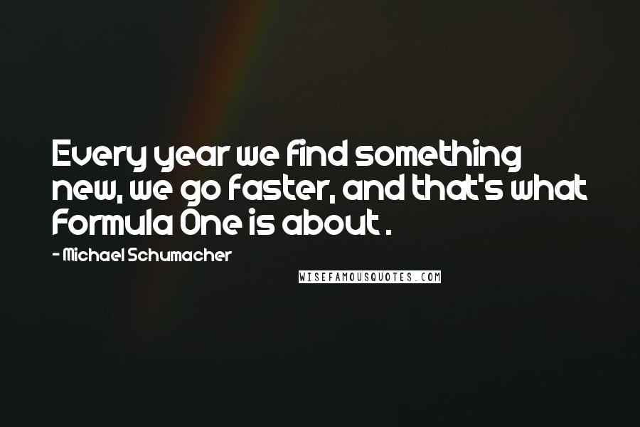 Michael Schumacher Quotes: Every year we find something new, we go faster, and that's what Formula One is about .