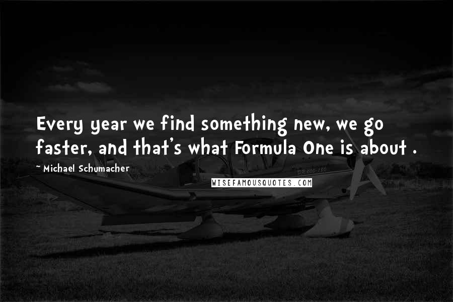 Michael Schumacher Quotes: Every year we find something new, we go faster, and that's what Formula One is about .
