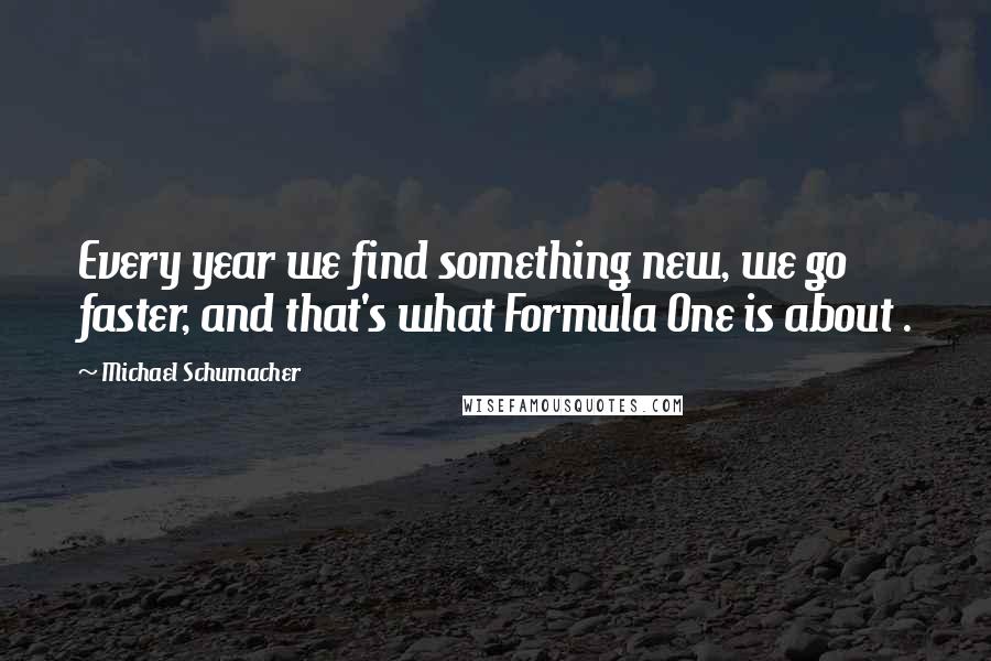 Michael Schumacher Quotes: Every year we find something new, we go faster, and that's what Formula One is about .