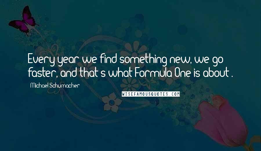 Michael Schumacher Quotes: Every year we find something new, we go faster, and that's what Formula One is about .