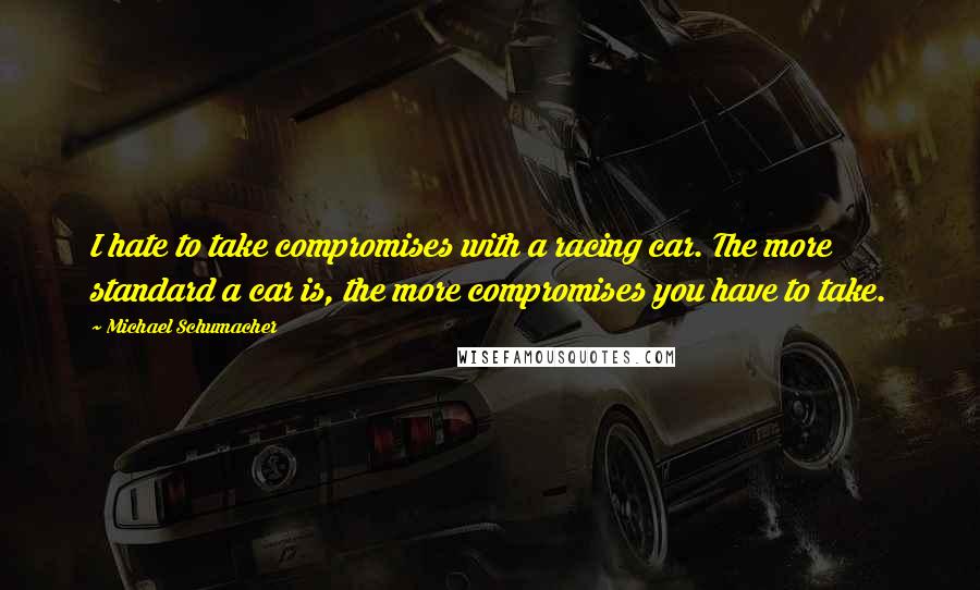 Michael Schumacher Quotes: I hate to take compromises with a racing car. The more standard a car is, the more compromises you have to take.