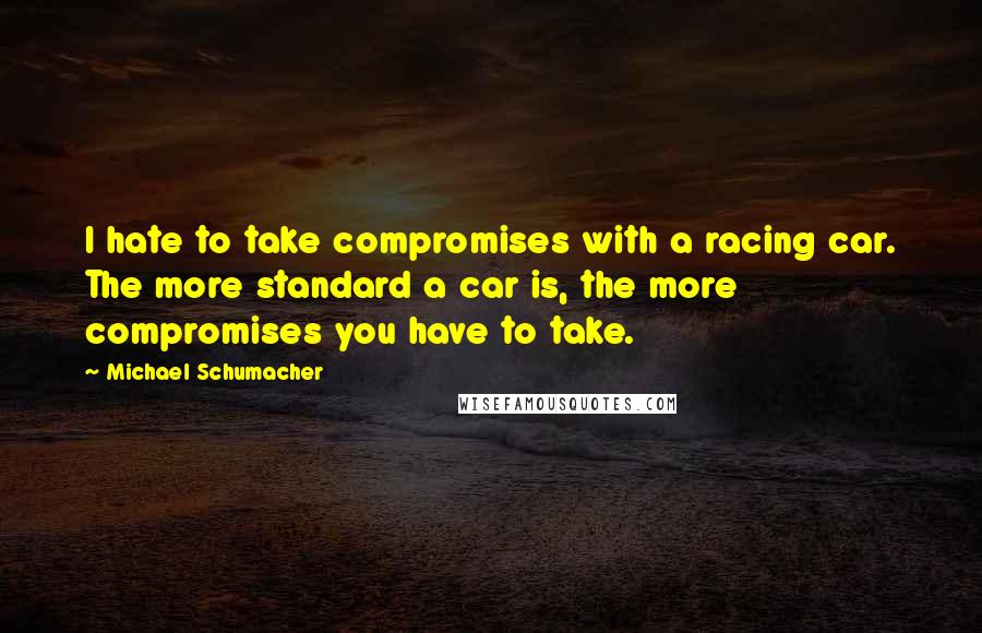 Michael Schumacher Quotes: I hate to take compromises with a racing car. The more standard a car is, the more compromises you have to take.