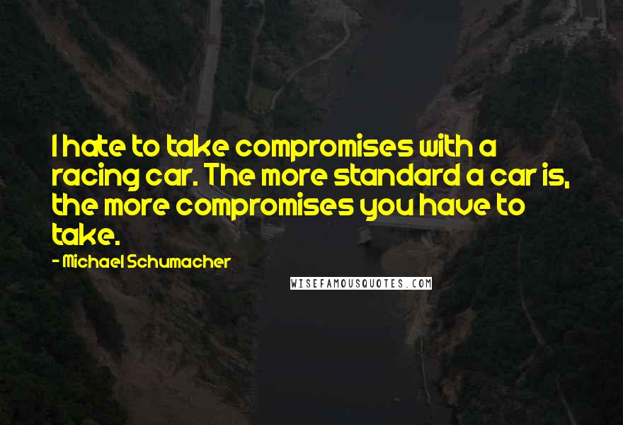 Michael Schumacher Quotes: I hate to take compromises with a racing car. The more standard a car is, the more compromises you have to take.