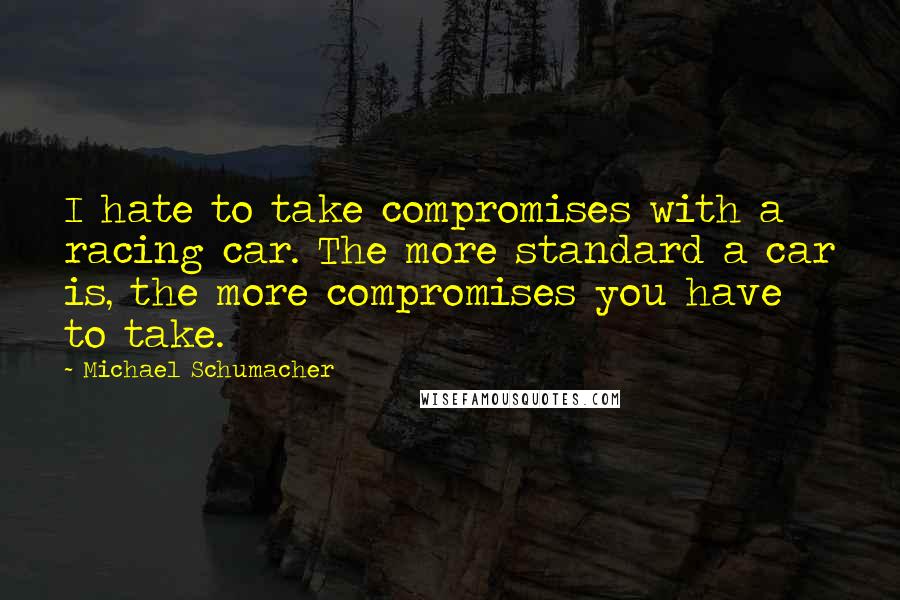 Michael Schumacher Quotes: I hate to take compromises with a racing car. The more standard a car is, the more compromises you have to take.