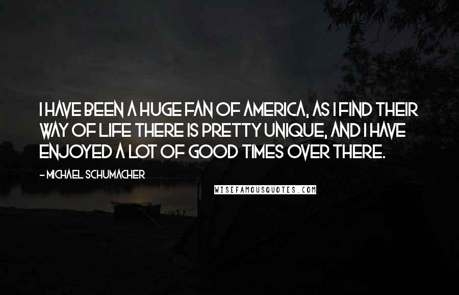 Michael Schumacher Quotes: I have been a huge fan of America, as I find their way of life there is pretty unique, and I have enjoyed a lot of good times over there.