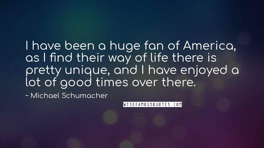 Michael Schumacher Quotes: I have been a huge fan of America, as I find their way of life there is pretty unique, and I have enjoyed a lot of good times over there.