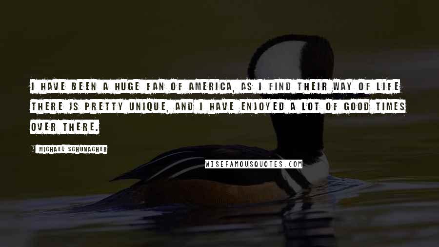 Michael Schumacher Quotes: I have been a huge fan of America, as I find their way of life there is pretty unique, and I have enjoyed a lot of good times over there.