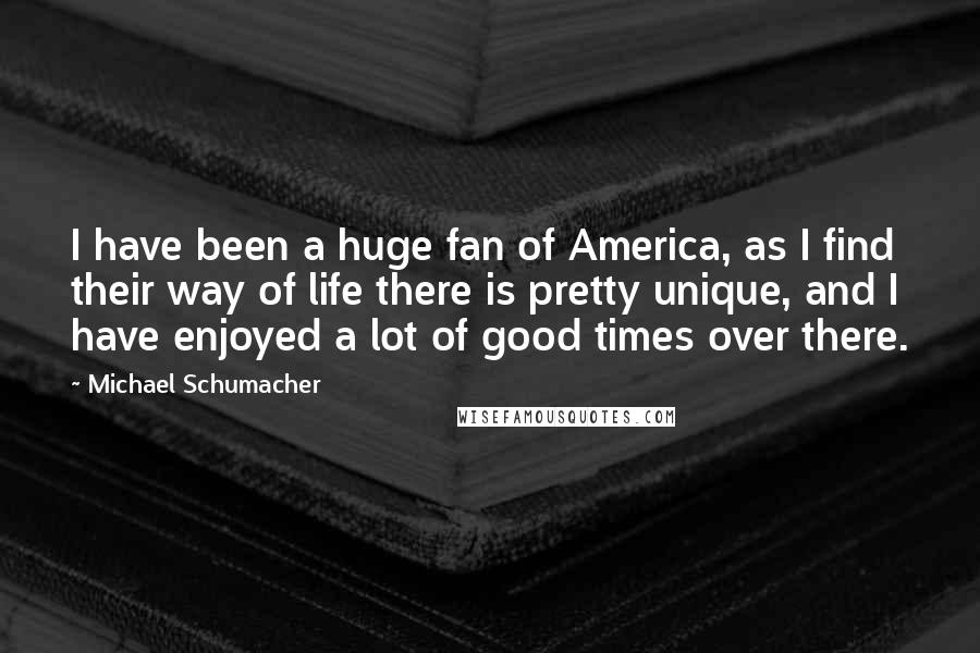 Michael Schumacher Quotes: I have been a huge fan of America, as I find their way of life there is pretty unique, and I have enjoyed a lot of good times over there.