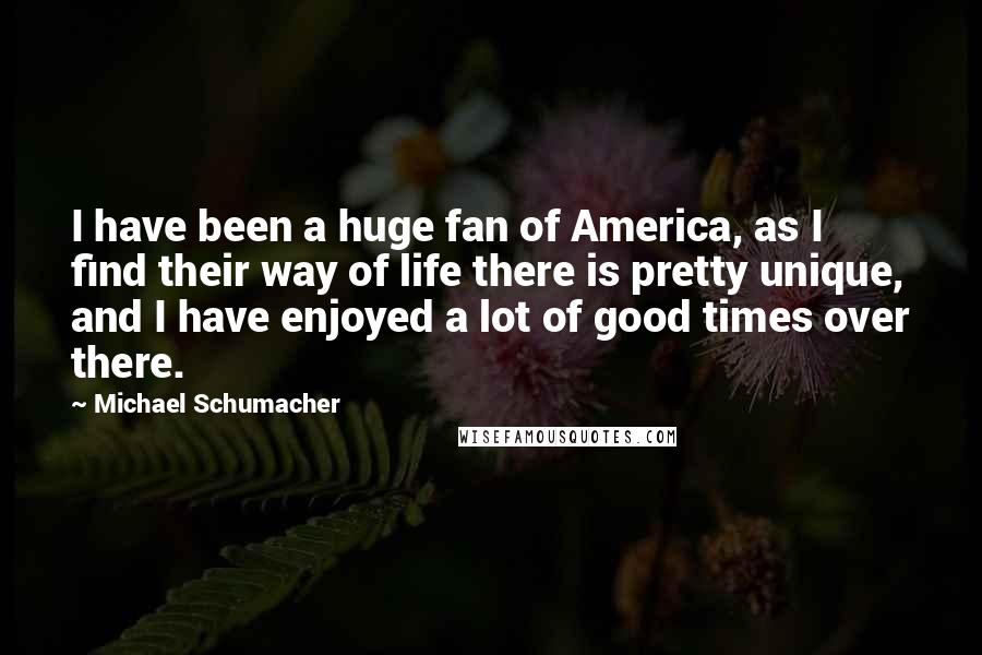 Michael Schumacher Quotes: I have been a huge fan of America, as I find their way of life there is pretty unique, and I have enjoyed a lot of good times over there.