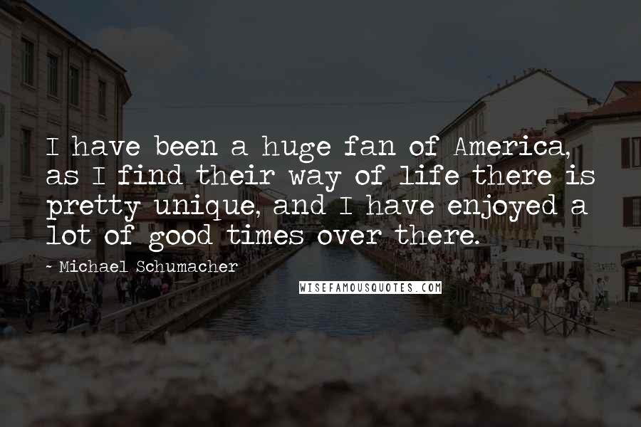 Michael Schumacher Quotes: I have been a huge fan of America, as I find their way of life there is pretty unique, and I have enjoyed a lot of good times over there.