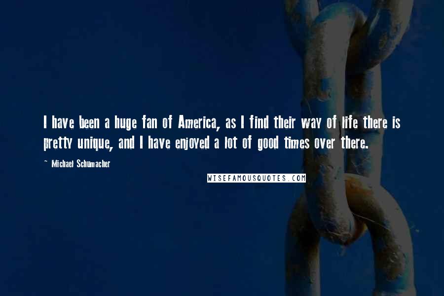 Michael Schumacher Quotes: I have been a huge fan of America, as I find their way of life there is pretty unique, and I have enjoyed a lot of good times over there.