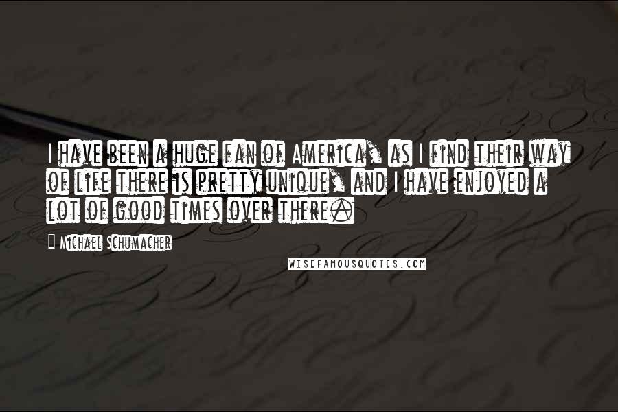 Michael Schumacher Quotes: I have been a huge fan of America, as I find their way of life there is pretty unique, and I have enjoyed a lot of good times over there.