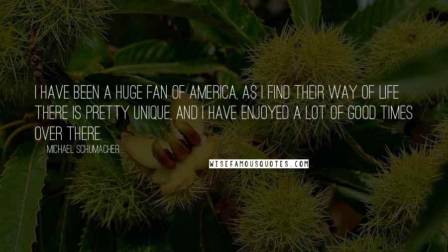 Michael Schumacher Quotes: I have been a huge fan of America, as I find their way of life there is pretty unique, and I have enjoyed a lot of good times over there.