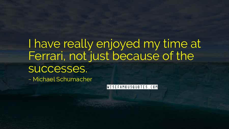 Michael Schumacher Quotes: I have really enjoyed my time at Ferrari, not just because of the successes.