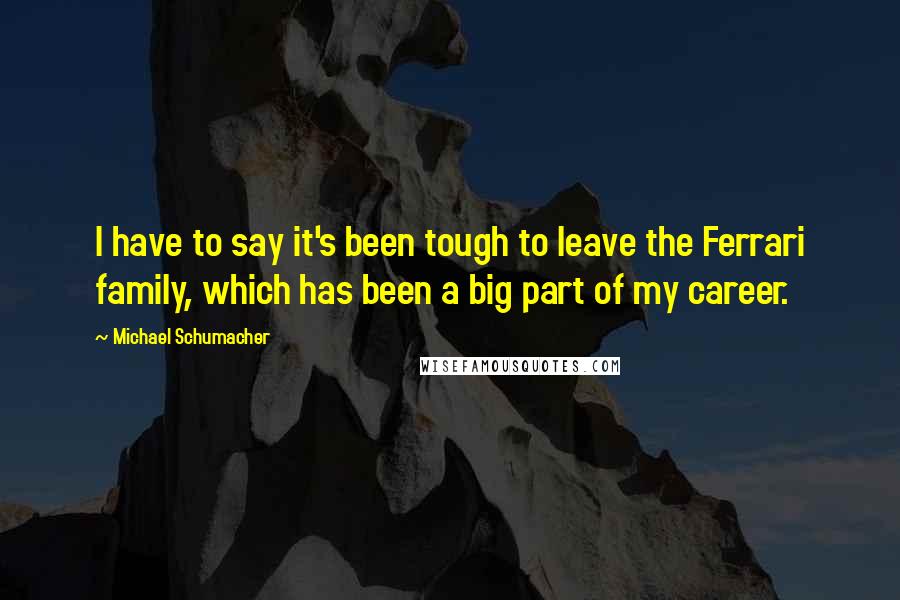 Michael Schumacher Quotes: I have to say it's been tough to leave the Ferrari family, which has been a big part of my career.