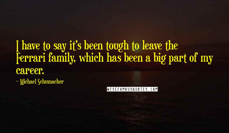 Michael Schumacher Quotes: I have to say it's been tough to leave the Ferrari family, which has been a big part of my career.