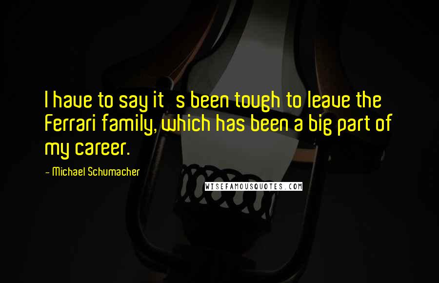 Michael Schumacher Quotes: I have to say it's been tough to leave the Ferrari family, which has been a big part of my career.