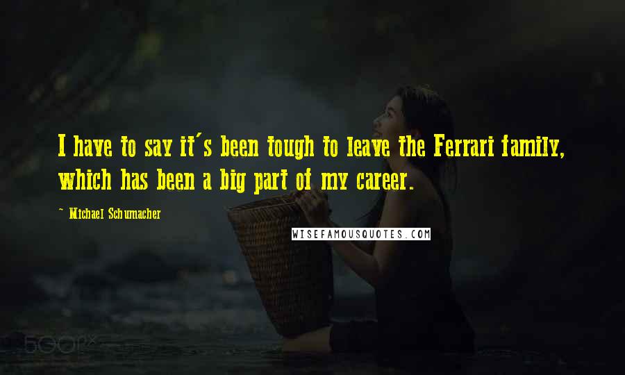 Michael Schumacher Quotes: I have to say it's been tough to leave the Ferrari family, which has been a big part of my career.