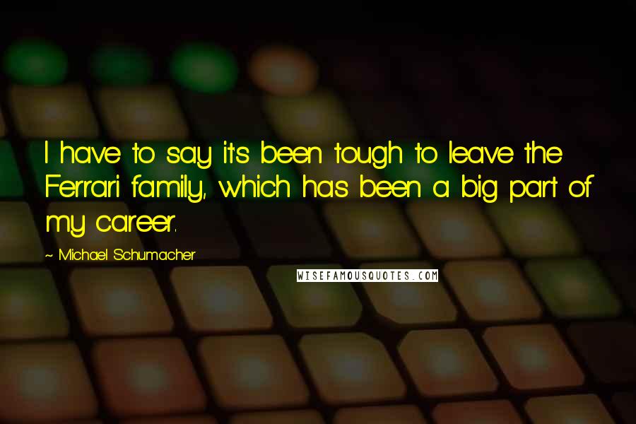 Michael Schumacher Quotes: I have to say it's been tough to leave the Ferrari family, which has been a big part of my career.