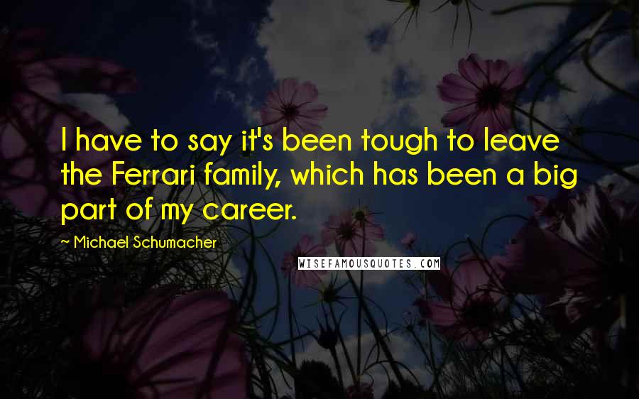 Michael Schumacher Quotes: I have to say it's been tough to leave the Ferrari family, which has been a big part of my career.