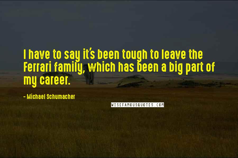 Michael Schumacher Quotes: I have to say it's been tough to leave the Ferrari family, which has been a big part of my career.