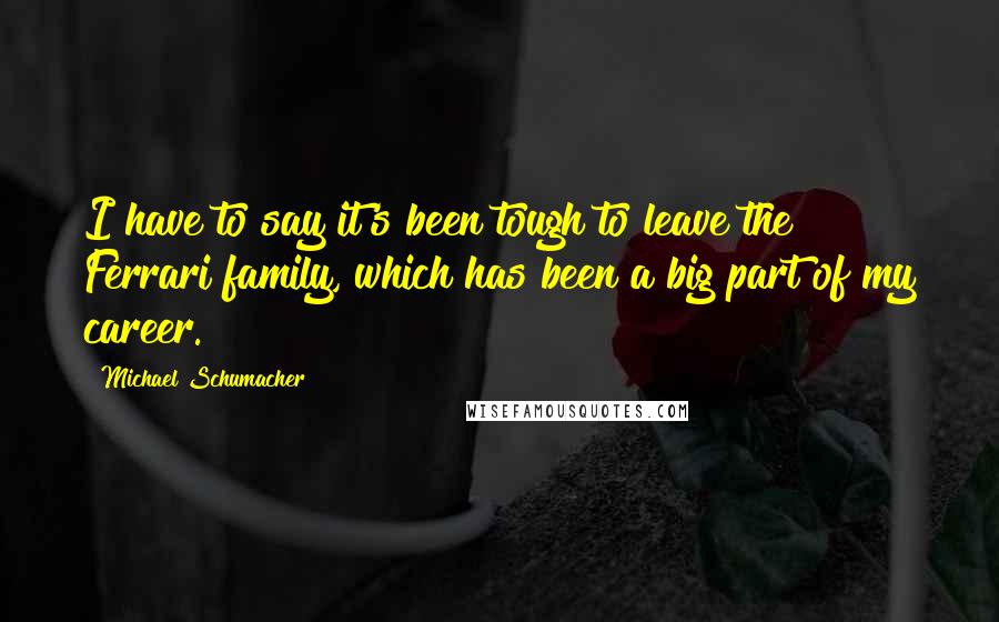 Michael Schumacher Quotes: I have to say it's been tough to leave the Ferrari family, which has been a big part of my career.