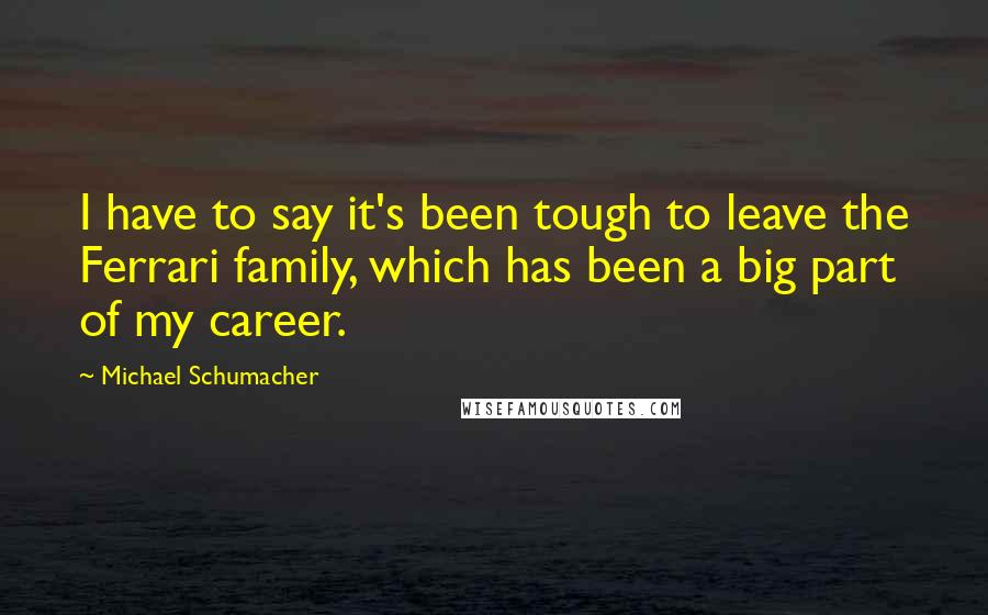 Michael Schumacher Quotes: I have to say it's been tough to leave the Ferrari family, which has been a big part of my career.