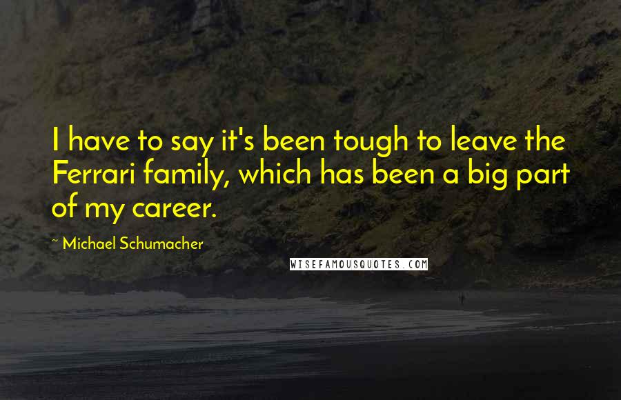 Michael Schumacher Quotes: I have to say it's been tough to leave the Ferrari family, which has been a big part of my career.