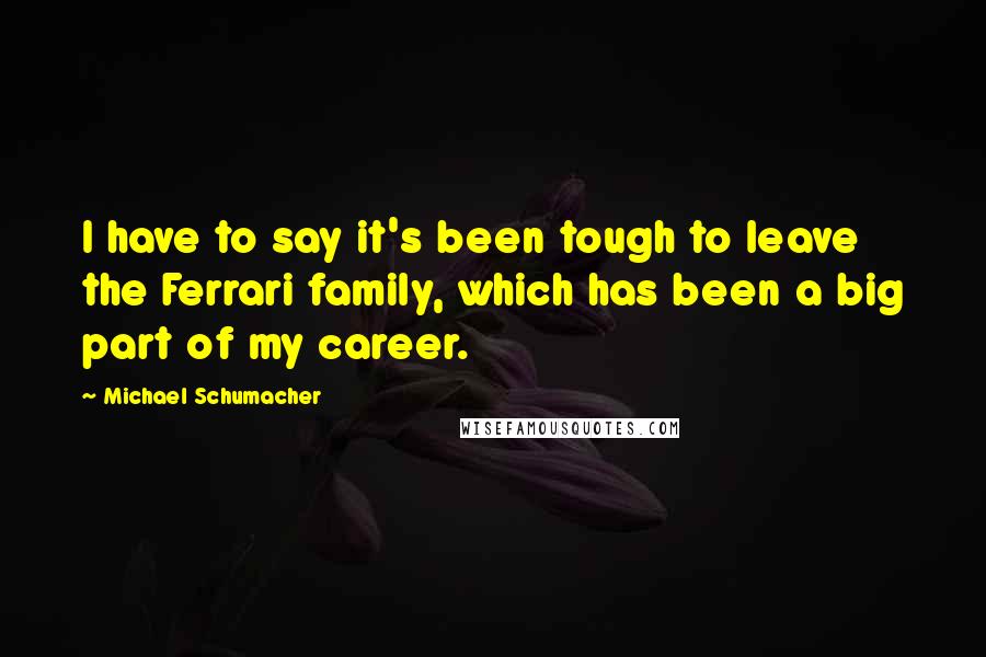 Michael Schumacher Quotes: I have to say it's been tough to leave the Ferrari family, which has been a big part of my career.