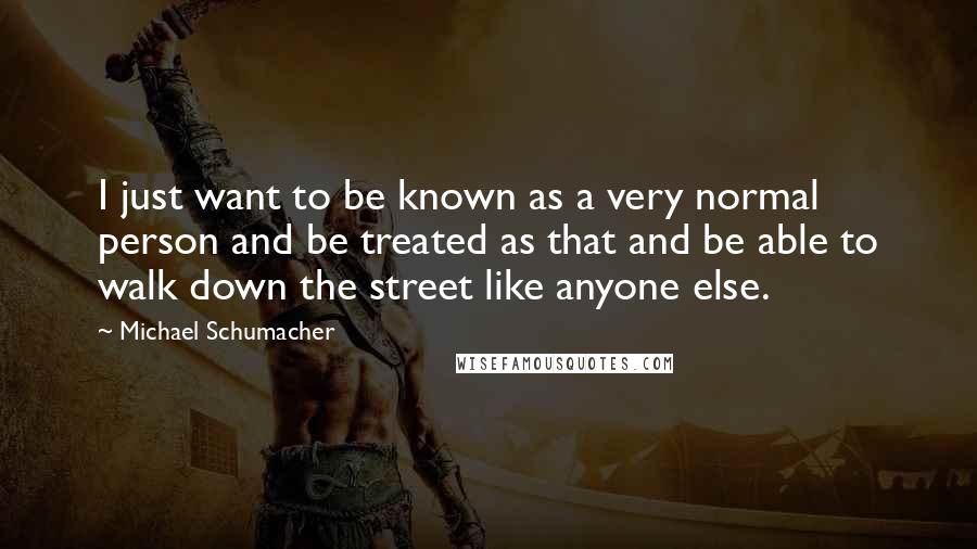 Michael Schumacher Quotes: I just want to be known as a very normal person and be treated as that and be able to walk down the street like anyone else.