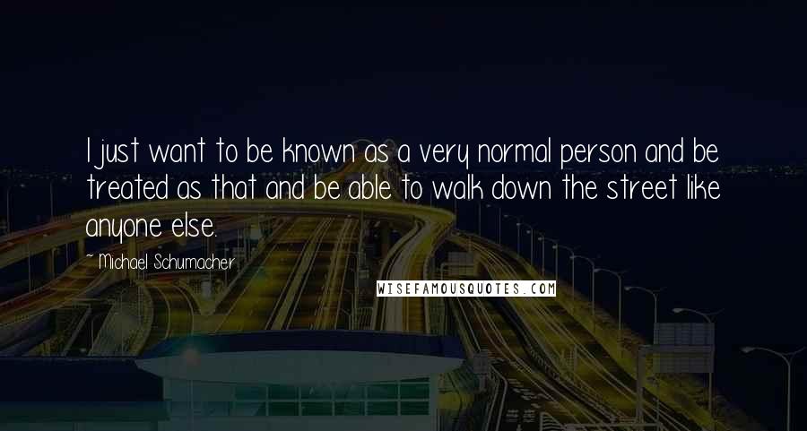 Michael Schumacher Quotes: I just want to be known as a very normal person and be treated as that and be able to walk down the street like anyone else.