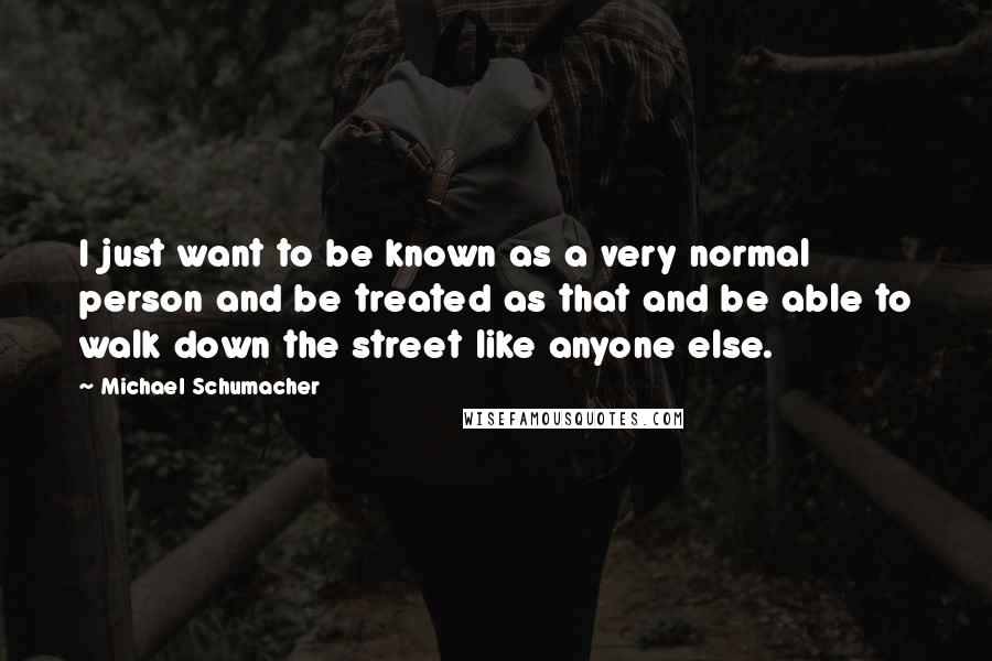 Michael Schumacher Quotes: I just want to be known as a very normal person and be treated as that and be able to walk down the street like anyone else.